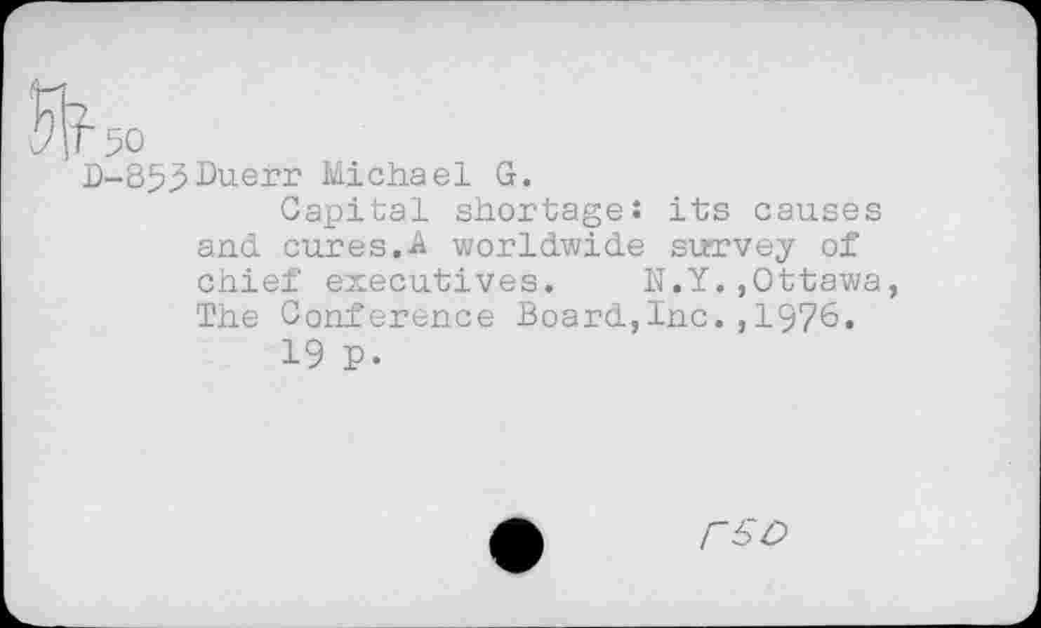 ﻿Wso
D-859Duerr Michael G.
Capital shortage: its causes and cures.A worldwide survey of chief executives. N.Y.,Ottawa, The Conference Board,Inc.,1976.
19 p.
rso